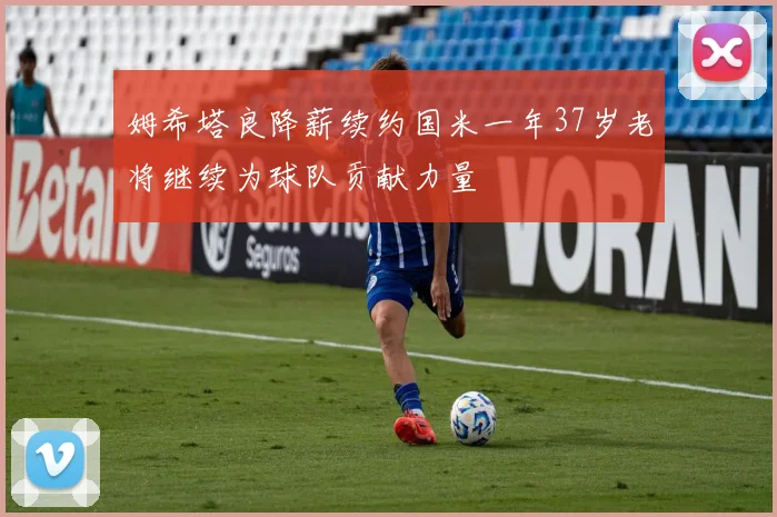 姆希塔良降薪续约国米一年37岁老将继续为球队贡献力量